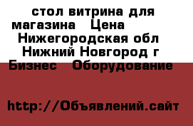 стол-витрина для магазина › Цена ­ 2 000 - Нижегородская обл., Нижний Новгород г. Бизнес » Оборудование   
